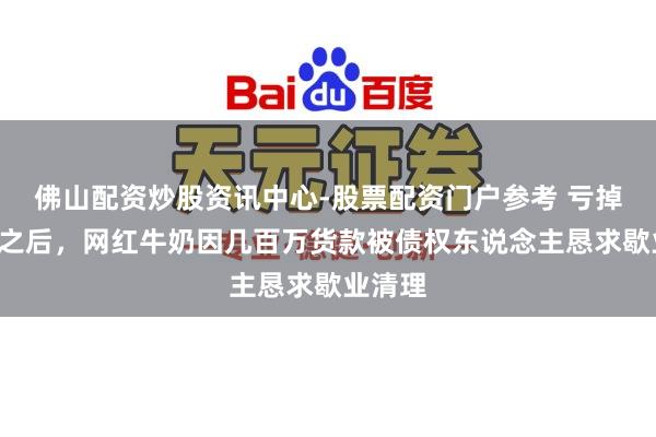 佛山配资炒股资讯中心-股票配资门户参考 亏掉7个亿之后，网红牛奶因几百万货款被债权东说念主恳求歇业清理
