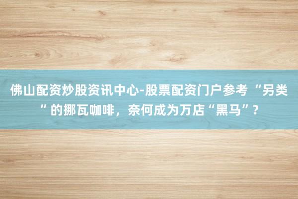 佛山配资炒股资讯中心-股票配资门户参考 “另类”的挪瓦咖啡，奈何成为万店“黑马”？