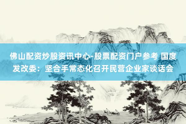 佛山配资炒股资讯中心-股票配资门户参考 国度发改委：坚合手常态化召开民营企业家谈话会