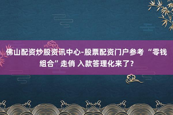 佛山配资炒股资讯中心-股票配资门户参考 “零钱组合”走俏 入款答理化来了？