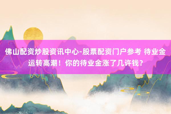 佛山配资炒股资讯中心-股票配资门户参考 待业金运转高潮！你的待业金涨了几许钱？