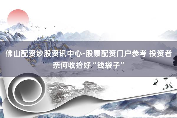 佛山配资炒股资讯中心-股票配资门户参考 投资者奈何收拾好“钱袋子”