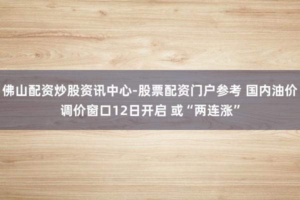 佛山配资炒股资讯中心-股票配资门户参考 国内油价调价窗口12日开启 或“两连涨”