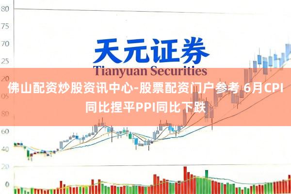 佛山配资炒股资讯中心-股票配资门户参考 6月CPI同比捏平PPI同比下跌