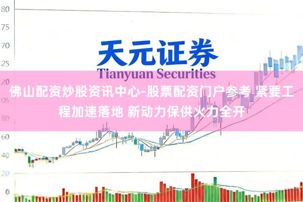 佛山配资炒股资讯中心-股票配资门户参考 紧要工程加速落地 新动力保供火力全开