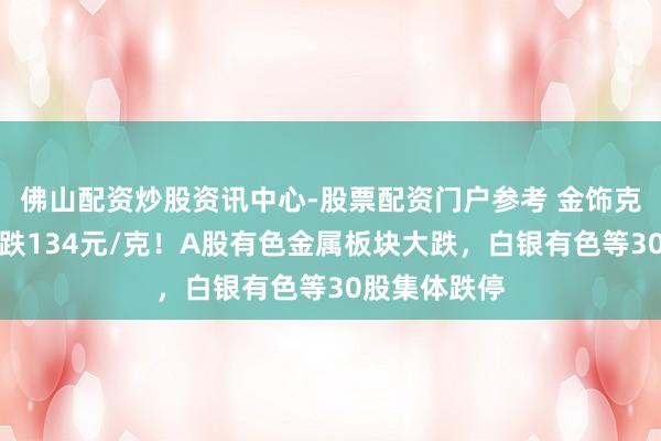 佛山配资炒股资讯中心-股票配资门户参考 金饰克价，单日再跌134元/克！A股有色金属板块大跌，白银有色等30股集体跌停