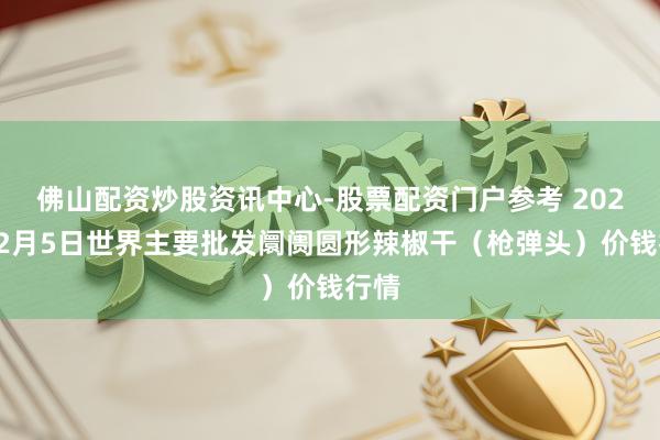 佛山配资炒股资讯中心-股票配资门户参考 2026年2月5日世界主要批发阛阓圆形辣椒干（枪弹头）价钱行情
