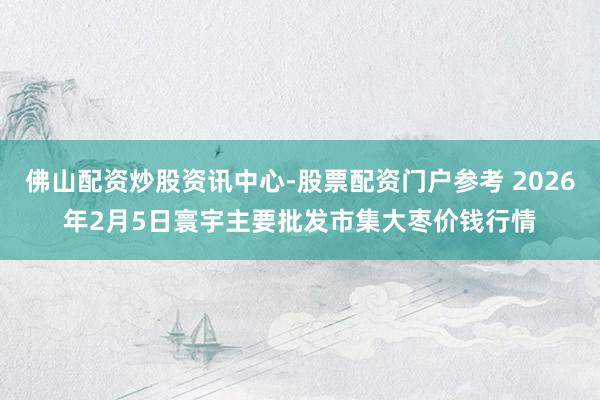 佛山配资炒股资讯中心-股票配资门户参考 2026年2月5日寰宇主要批发市集大枣价钱行情