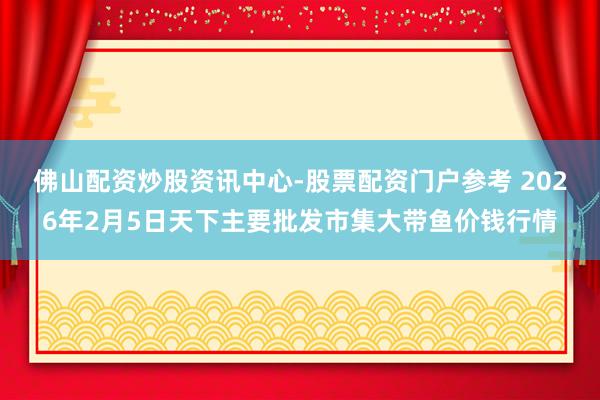 佛山配资炒股资讯中心-股票配资门户参考 2026年2月5日天下主要批发市集大带鱼价钱行情