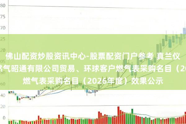 佛山配资炒股资讯中心-股票配资门户参考 真兰仪容中标：云南省自然气昭通有限公司贸易、环球客户燃气表采购名目（2026年度）效果公示
