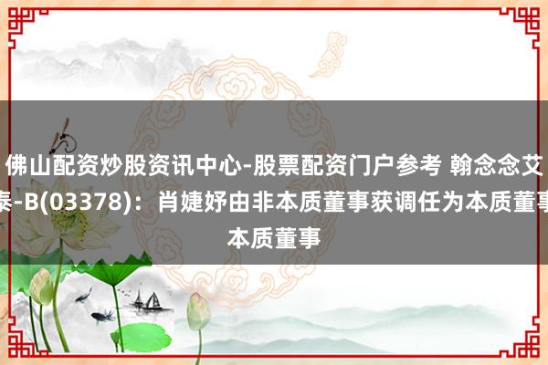 佛山配资炒股资讯中心-股票配资门户参考 翰念念艾泰-B(03378)：肖婕妤由非本质董事获调任为本质董事