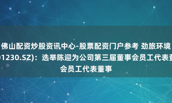 佛山配资炒股资讯中心-股票配资门户参考 劲旅环境(001230.SZ)：选举陈迎为公司第三届董事会员工代表董事