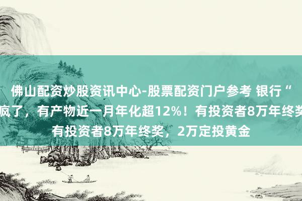 佛山配资炒股资讯中心-股票配资门户参考 银行“年终奖答理”卷疯了，有产物近一月年化超12%！有投资者8万年终奖，2万定投黄金