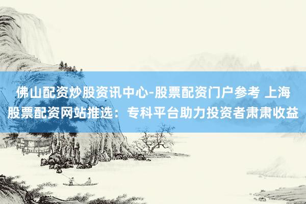 佛山配资炒股资讯中心-股票配资门户参考 上海股票配资网站推选：专科平台助力投资者肃肃收益