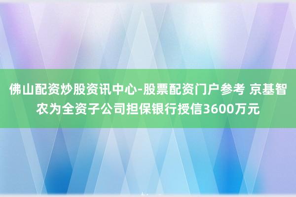 佛山配资炒股资讯中心-股票配资门户参考 京基智农为全资子公司担保银行授信3600万元