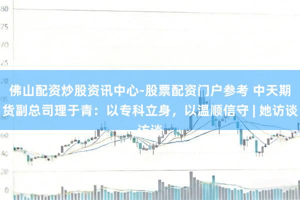 佛山配资炒股资讯中心-股票配资门户参考 中天期货副总司理于青：以专科立身，以温顺信守 | 她访谈