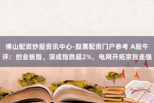 佛山配资炒股资讯中心-股票配资门户参考 A股午评：创业板指、深成指跌超2%，电网开拓宗旨走强