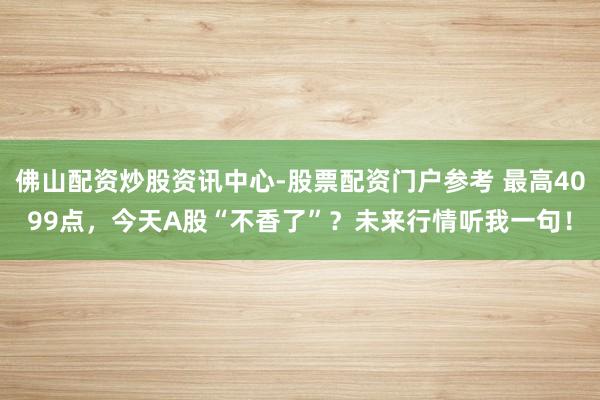 佛山配资炒股资讯中心-股票配资门户参考 最高4099点，今天A股“不香了”？未来行情听我一句！