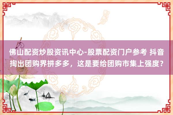 佛山配资炒股资讯中心-股票配资门户参考 抖音掏出团购界拼多多，这是要给团购市集上强度？
