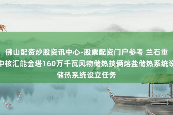 佛山配资炒股资讯中心-股票配资门户参考 兰石重装相接中核汇能金塔160万千瓦风物储热技俩熔盐储热系统设立任务