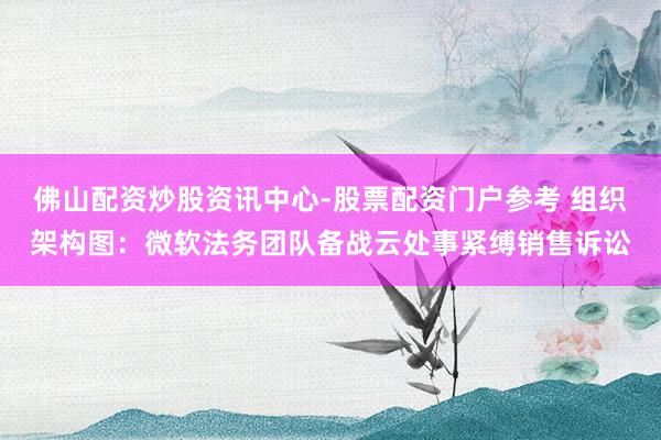 佛山配资炒股资讯中心-股票配资门户参考 组织架构图：微软法务团队备战云处事紧缚销售诉讼