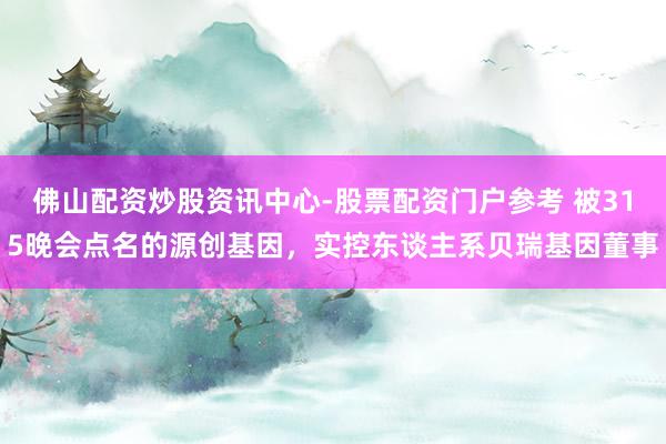 佛山配资炒股资讯中心-股票配资门户参考 被315晚会点名的源创基因，实控东谈主系贝瑞基因董事