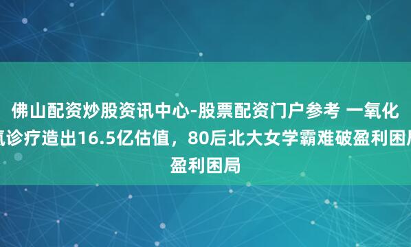 佛山配资炒股资讯中心-股票配资门户参考 一氧化氮诊疗造出16.5亿估值，80后北大女学霸难破盈利困局