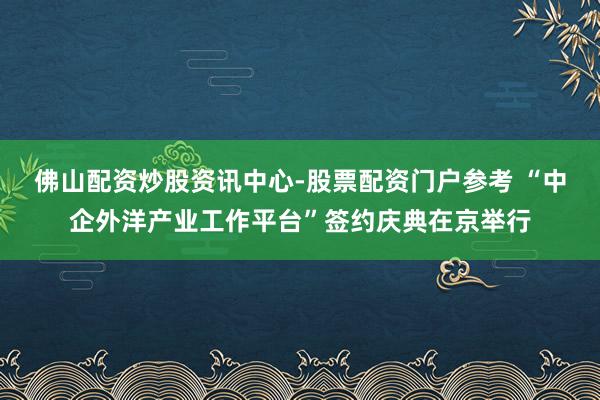 佛山配资炒股资讯中心-股票配资门户参考 “中企外洋产业工作平台”签约庆典在京举行