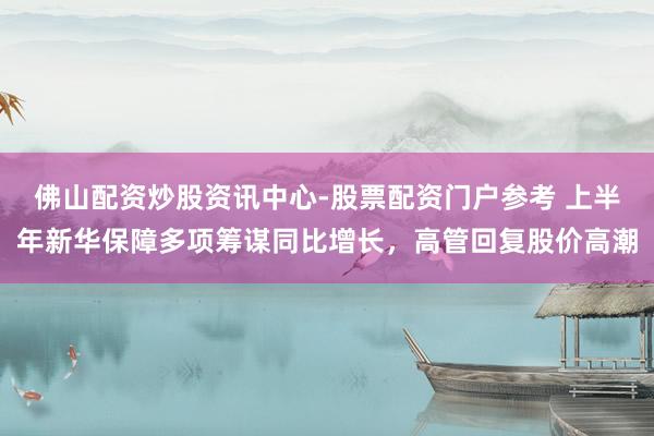 佛山配资炒股资讯中心-股票配资门户参考 上半年新华保障多项筹谋同比增长，高管回复股价高潮