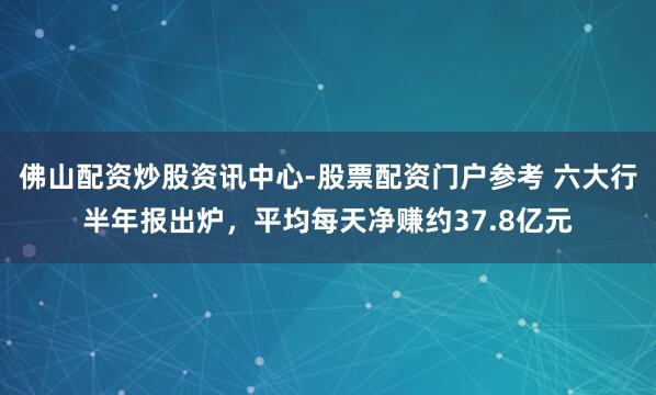 佛山配资炒股资讯中心-股票配资门户参考 六大行半年报出炉，平均每天净赚约37.8亿元