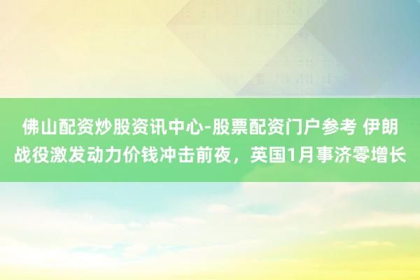 佛山配资炒股资讯中心-股票配资门户参考 伊朗战役激发动力价钱冲击前夜，英国1月事济零增长