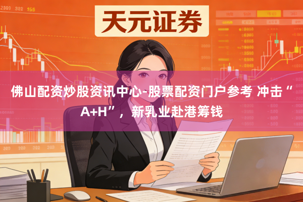 佛山配资炒股资讯中心-股票配资门户参考 冲击“A+H”，新乳业赴港筹钱