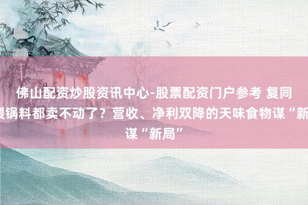 佛山配资炒股资讯中心-股票配资门户参考 复同一暖锅料都卖不动了？营收、净利双降的天味食物谋“新局”