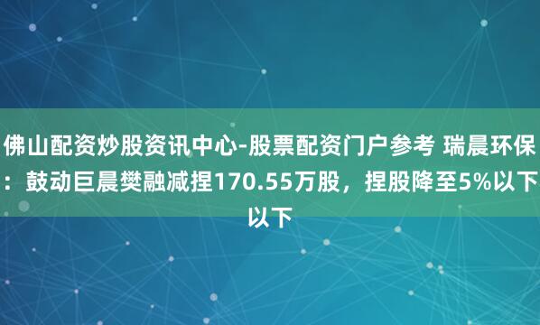 佛山配资炒股资讯中心-股票配资门户参考 瑞晨环保：鼓动巨晨樊融减捏170.55万股，捏股降至5%以下