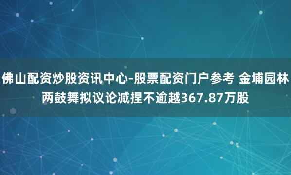 佛山配资炒股资讯中心-股票配资门户参考 金埔园林两鼓舞拟议论减捏不逾越367.87万股