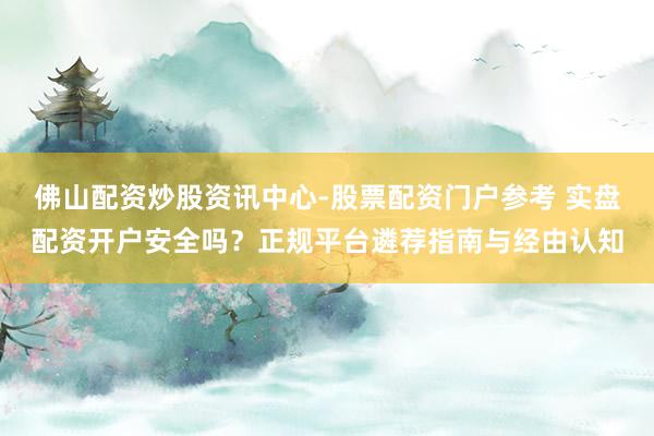 佛山配资炒股资讯中心-股票配资门户参考 实盘配资开户安全吗？正规平台遴荐指南与经由认知