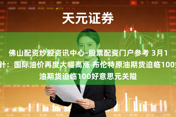 佛山配资炒股资讯中心-股票配资门户参考 3月12日投资避雷针：国际油价再度大幅高涨 布伦特原油期货迫临100好意思元关隘