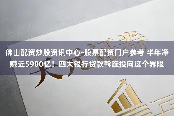 佛山配资炒股资讯中心-股票配资门户参考 半年净赚近5900亿！四大银行贷款斡旋投向这个界限