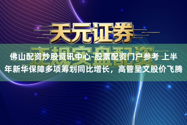 佛山配资炒股资讯中心-股票配资门户参考 上半年新华保障多项筹划同比增长，高管呈文股价飞腾