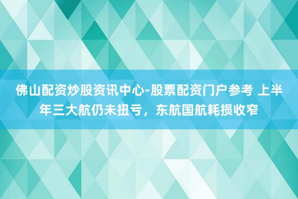 佛山配资炒股资讯中心-股票配资门户参考 上半年三大航仍未扭亏，东航国航耗损收窄