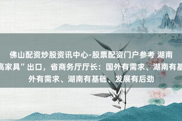 佛山配资炒股资讯中心-股票配资门户参考 湖南积极推动“新三高家具”出口，省商务厅厅长：国外有需求、湖南有基础、发展有后劲