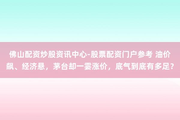 佛山配资炒股资讯中心-股票配资门户参考 油价飙、经济悬，茅台却一霎涨价，底气到底有多足？