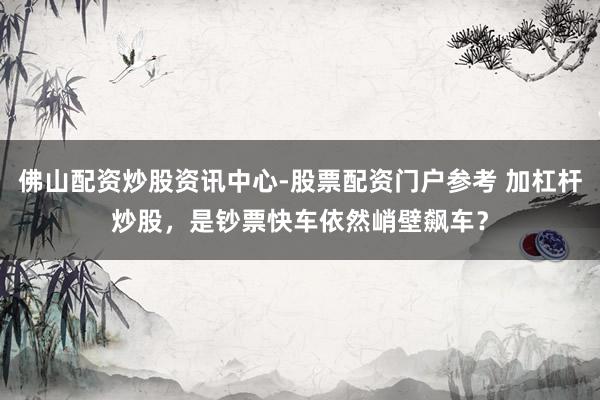 佛山配资炒股资讯中心-股票配资门户参考 加杠杆炒股，是钞票快车依然峭壁飙车？