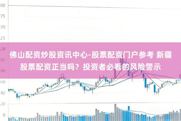 佛山配资炒股资讯中心-股票配资门户参考 新疆股票配资正当吗？投资者必看的风险警示