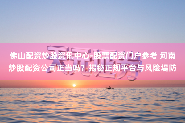 佛山配资炒股资讯中心-股票配资门户参考 河南炒股配资公司正当吗？揭秘正规平台与风险堤防
