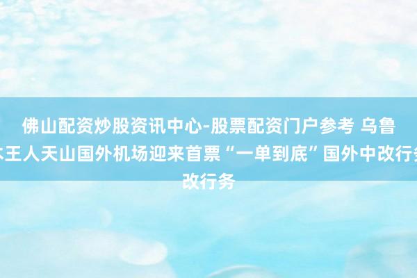 佛山配资炒股资讯中心-股票配资门户参考 乌鲁木王人天山国外机场迎来首票“一单到底”国外中改行务