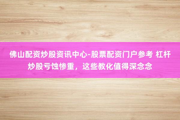 佛山配资炒股资讯中心-股票配资门户参考 杠杆炒股亏蚀惨重，这些教化值得深念念