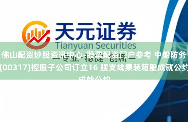 佛山配资炒股资讯中心-股票配资门户参考 中船防务(00317)控股子公司订立16 艘支线集装箱船成就公约