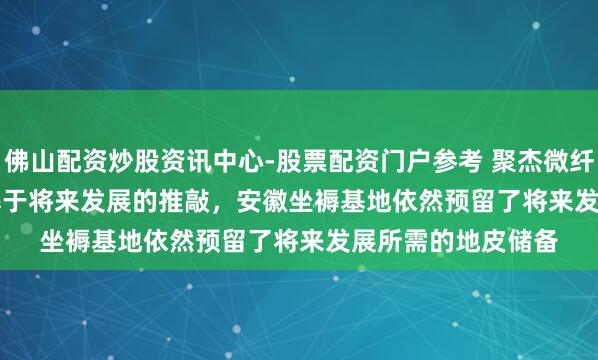 佛山配资炒股资讯中心-股票配资门户参考 聚杰微纤(300819.SZ)：基于将来发展的推敲，安徽坐褥基地依然预留了将来发展所需的地皮储备
