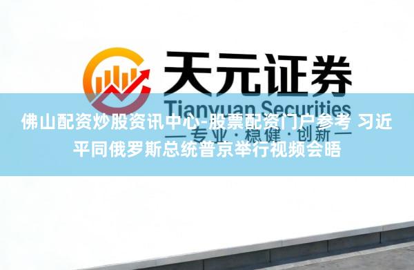 佛山配资炒股资讯中心-股票配资门户参考 习近平同俄罗斯总统普京举行视频会晤